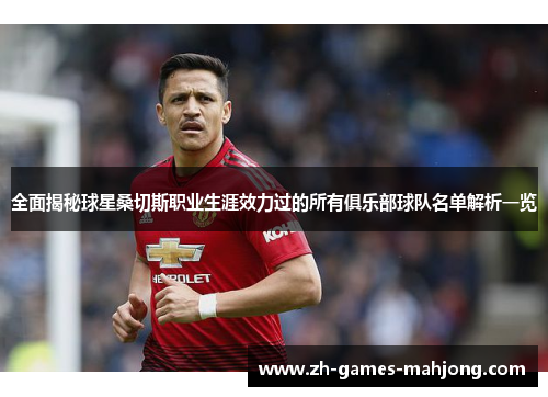 全面揭秘球星桑切斯职业生涯效力过的所有俱乐部球队名单解析一览