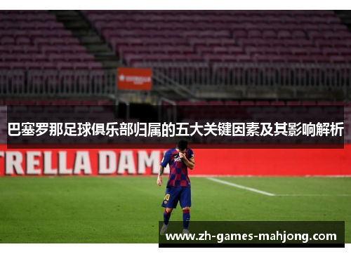 巴塞罗那足球俱乐部归属的五大关键因素及其影响解析