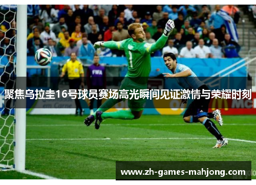 聚焦乌拉圭16号球员赛场高光瞬间见证激情与荣耀时刻