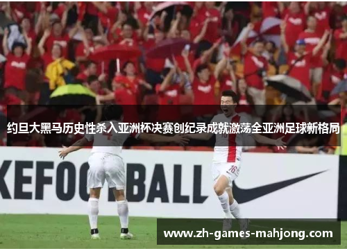 约旦大黑马历史性杀入亚洲杯决赛创纪录成就激荡全亚洲足球新格局