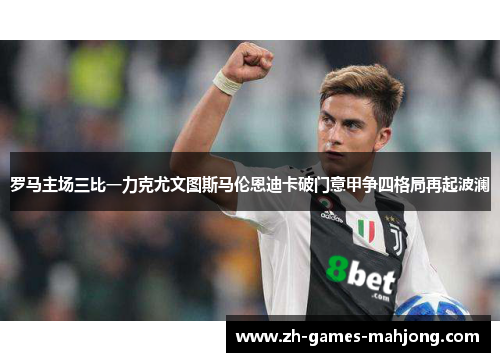 罗马主场三比一力克尤文图斯马伦恩迪卡破门意甲争四格局再起波澜